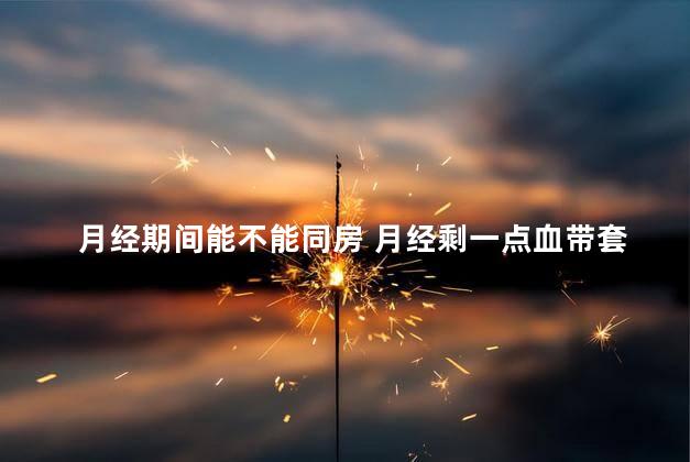 月经期间能不能同房 月经剩一点血带套同房了会怎么样